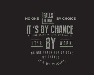 No one falls in love by choice, its by chance. No one stays in love by chance, its by work. No one falls out of love by chance, its by choice.