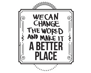 we can change the world and make it a better place