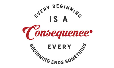 Every beginning is a consequence. Every beginning ends something.