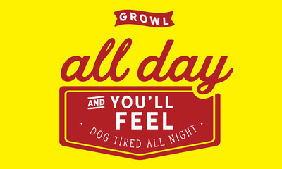 Growl all day and you'll feel dog tired all night.