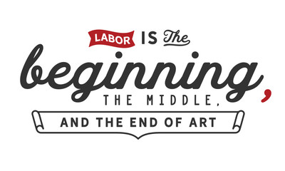 Labor is the beginning, the middle, and the end of art.