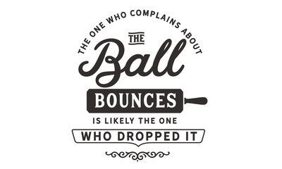 The one who complains about the way the ball bounces is likely the one who dropped it
