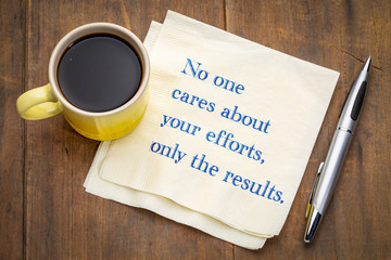 No one cares about your efforts, only the results.