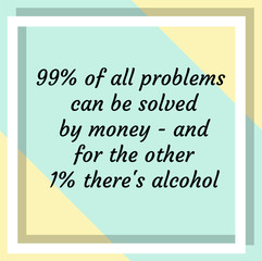 99% of all problems can be solved by money and for the other 1% there's alcohol. Ready to post social media quote