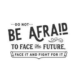 Do not be afraid to face the future, face it and fight for it