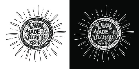 Hand drawn phrase "I was made for sunny days" inside the frame in the shape of a sun. Vector lettering. Two background options - white and black.