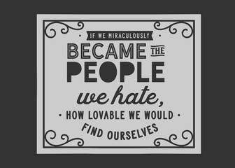 If we miraculously became the people we hate, how lovable we would find ourselves