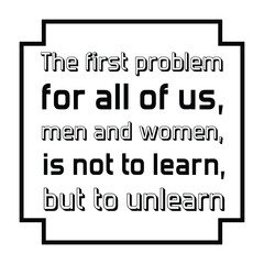 The first problem for all of us, men and women, is not to learn, but to unlearn. Vector Quote