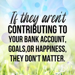 If they aren't contributing to your bank account,goals,or happiness,they don't matter:Inspirational...