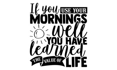 If You Use Your Mornings Well, You Have Learned The Value Of Life - Good Morning t shirt design, Hand drawn lettering phrase isolated on white background, Calligraphy graphic design typography element