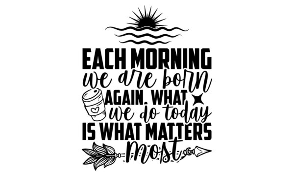 Each Morning We Are Born Again, What We Do Today Is What Matters Most - Good Morning T Shirt Design, Hand Drawn Lettering Phrase Isolated On White Background, Calligraphy Graphic Design Typography Ele