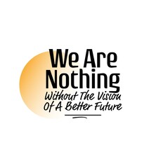 "We Are Nothing Without The Vision Of Be A Better Future". Inspirational and Motivational Quotes Vector. Suitable for Cutting Sticker, Poster, Vinyl, Decals, Card, T-Shirt, Mug and Other.