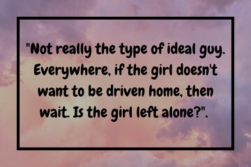 Not really the type of ideal guy. Everywhere, if the girl doesn't want to be driven home, then wait. Is the girl left alone?