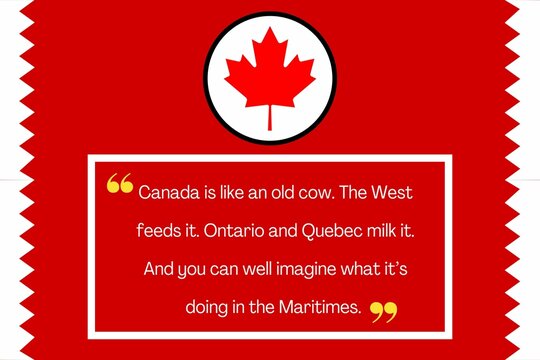 Canada is like an old cow. The West feeds it. Ontario and Quebec milk it. And you can well imagine what it’s doing in the Maritimes.