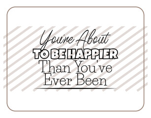 "You're About To Be Happier Than You've Ever Been". Inspirational and Motivational Quotes Vector. Suitable for Cutting Sticker, Poster, Vinyl, Decals, Card, T-Shirt, Mug and Other.