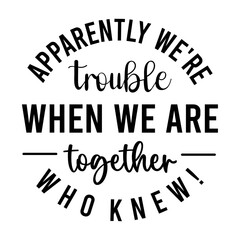 Apparently We're Trouble when We Are together who knew!