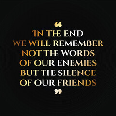 In the end we will remember not the words of our enemies but the silence of our friends. Quote