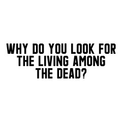 Why Do You Look For The Living Among The Dead