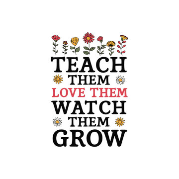 TEACH THEM LOVE THEM WATCH THEM GROW T-SHIRT DESIGN