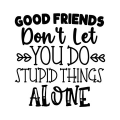 Good friends dont let you do stupid things alone