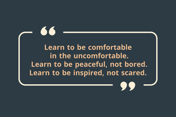 Learn to be comfortable in the uncomfortable.  Learn to be peaceful, not bored. Learn to be inspired, not scared.