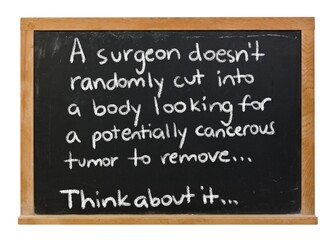 Fototapeta premium A surgeon doesn't randomly cut into a body looking for a potentially cancerous tumor to remove written in white chalk on a black chalkboard in a wooden frame isolated on white